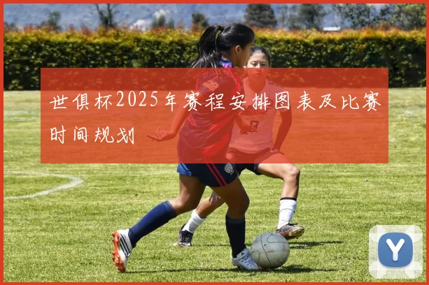 世俱杯2025年赛程安排图表及比赛时间规划