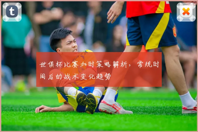 世俱杯比赛加时策略解析，常规时间后的战术变化趋势