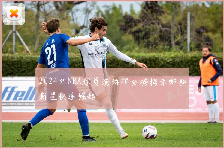 2024年NBA球员场均得分榜揭示哪些新星快速崛起