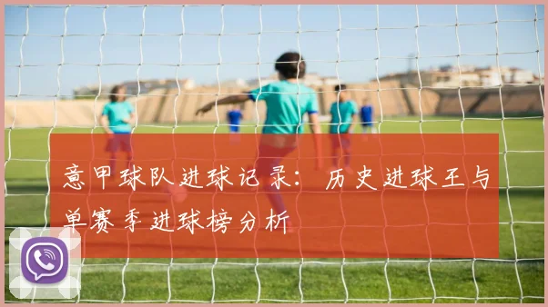 意甲球队进球记录：历史进球王与单赛季进球榜分析