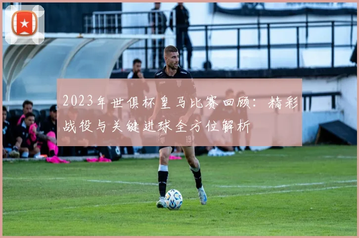 2023年世俱杯皇马比赛回顾：精彩战役与关键进球全方位解析