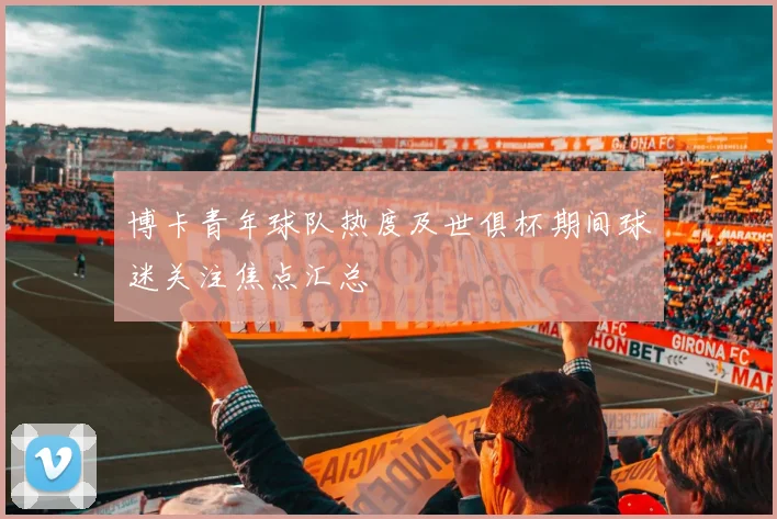 博卡青年球队热度及世俱杯期间球迷关注焦点汇总